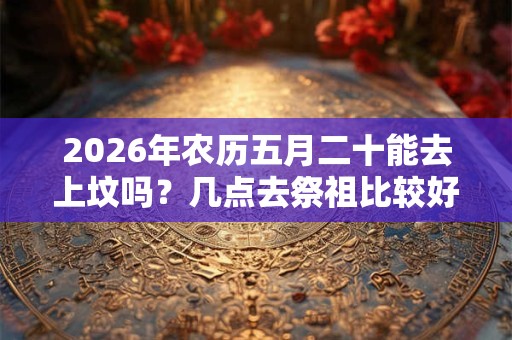 2026年农历五月二十能去上坟吗？几点去祭祖比较好？