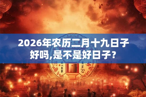 2026年农历二月十九日子好吗,是不是好日子? 2026年农历二月十九日子好吗,是不是好日子?