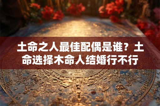土命之人最佳配偶是谁？土命选择木命人结婚行不行
