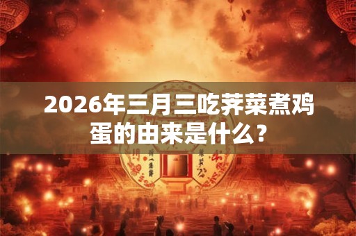 2026年三月三吃荠菜煮鸡蛋的由来是什么？