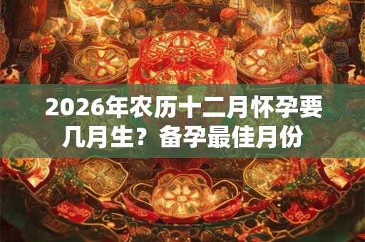 2026年农历十二月怀孕要几月生?备孕最佳月份 2026年农历十二月怀孕要几月生?备孕最佳月份