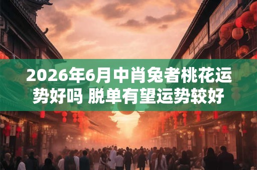 2026年6月中肖兔者桃花运势好吗 脱单有望运势较好