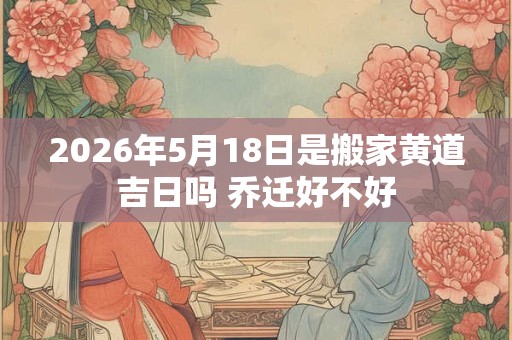 2026年5月18日是搬家黄道吉日吗 乔迁好不好