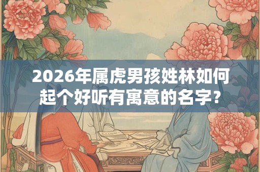 2026年属虎男孩姓林如何起个好听有寓意的名字？