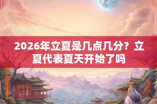 2026年立夏是几点几分?立夏代表夏天开始了吗 2026年立夏是几点几分?立夏代表夏天开始了吗