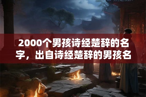 2000个男孩诗经楚辞的名字,出自诗经楚辞的男孩名字推荐 2000个男孩诗经楚辞的名字,出自诗经楚辞的男孩名字推荐