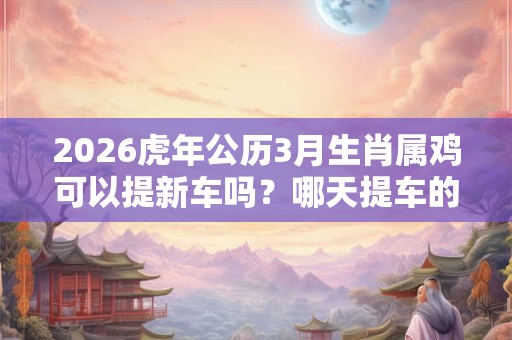 2026虎年公历3月生肖属鸡可以提新车吗？哪天提车的好日子