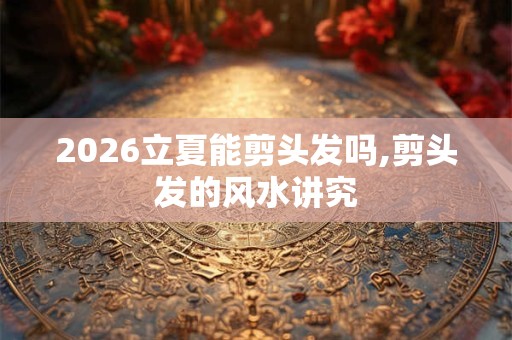 2026立夏能剪头发吗,剪头发的风水讲究