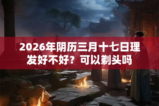 2026年阴历三月十七日理发好不好？可以剃头吗
