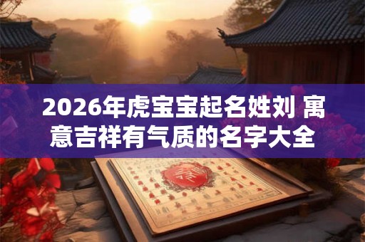 2026年虎宝宝起名姓刘 寓意吉祥有气质的名字大全