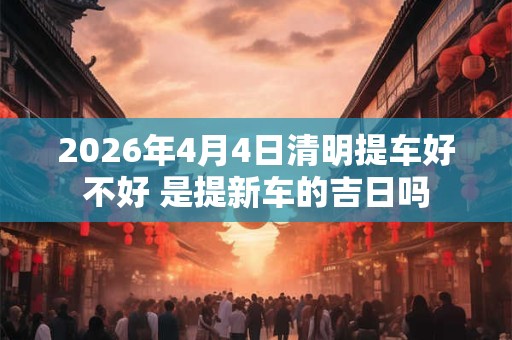 2026年4月4日清明提车好不好 是提新车的吉日吗