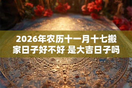 2026年农历十一月十七搬家日子好不好 是大吉日子吗