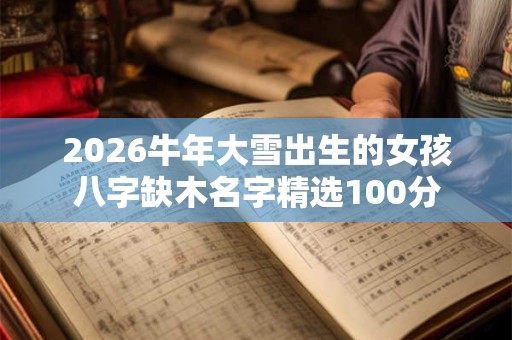2026牛年大雪出生的女孩八字缺木名字精选100分