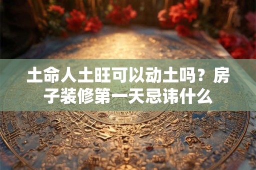 土命人土旺可以动土吗？房子装修第一天忌讳什么
