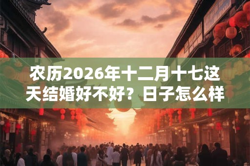 农历2026年十二月十七这天结婚好不好?日子怎么样? 农历2026年十二月十七这天结婚好不好?日子怎么样?