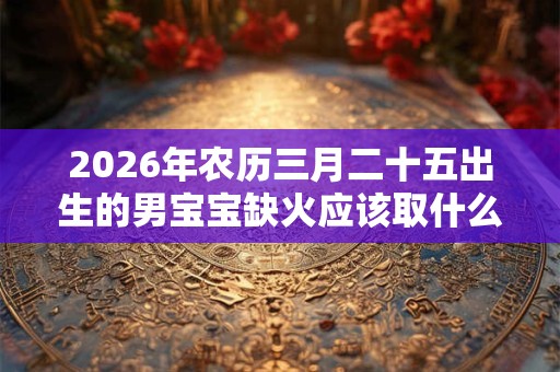2026年农历三月二十五出生的男宝宝缺火应该取什么名字,取名宜用字