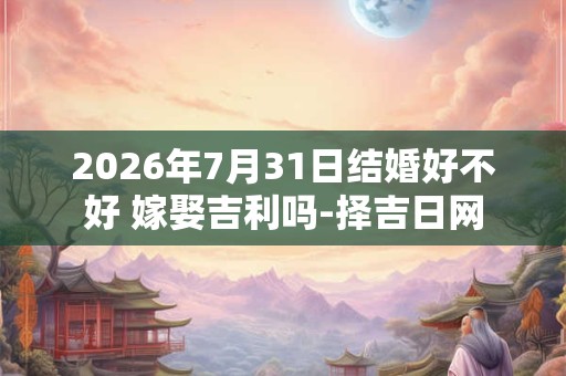2026年7月31日结婚好不好 嫁娶吉利吗-择吉日网