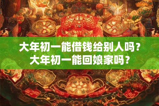 大年初一能借钱给别人吗？大年初一能回娘家吗？