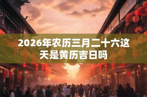 2026年农历三月二十六这天是黄历吉日吗