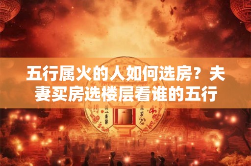 五行属火的人如何选房？夫妻买房选楼层看谁的五行