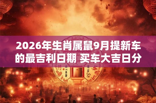 2026年生肖属鼠9月提新车的最吉利日期 买车大吉日分析