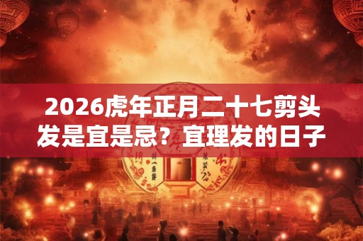 2026虎年正月二十七剪头发是宜是忌？宜理发的日子