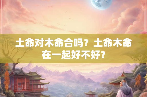 土命对木命合吗？土命木命在一起好不好？