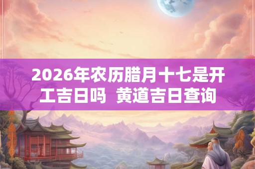 2026年农历腊月十七是开工吉日吗  黄道吉日查询