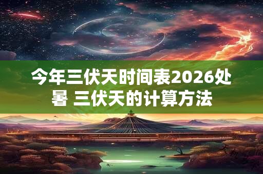 今年三伏天时间表2026处暑 三伏天的计算方法