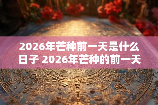 2026年芒种前一天是什么日子 2026年芒种的前一天是个四离日吗 2026年芒种前一天是什么日子 2026年芒种的前一天是个四离日吗