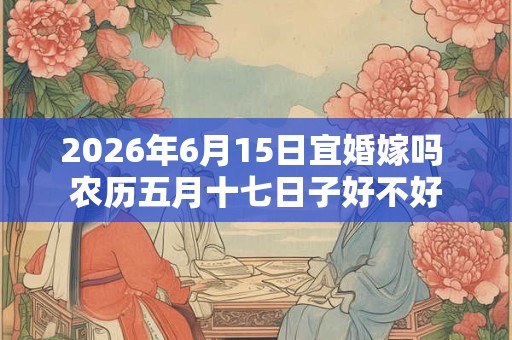 2026年6月15日宜婚嫁吗 农历五月十七日子好不好