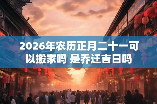 2026年农历正月二十一可以搬家吗 是乔迁吉日吗