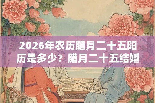 2026年农历腊月二十五阳历是多少？腊月二十五结婚日子好吗？