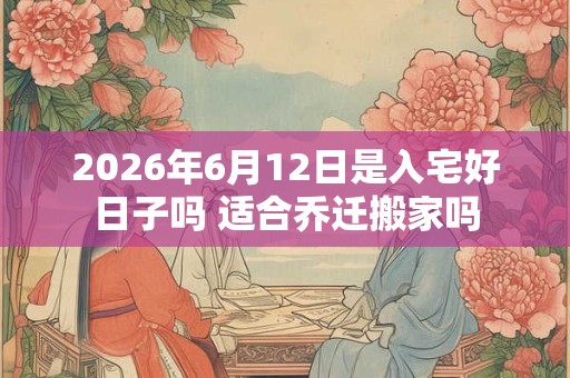 2026年6月12日是入宅好日子吗 适合乔迁搬家吗