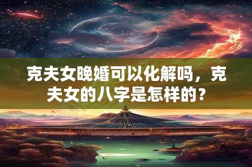 克夫女晚婚可以化解吗,克夫女的八字是怎样的? 克夫女晚婚可以化解吗,克夫女的八字是怎样的?