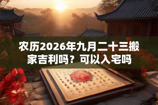 农历2026年九月二十三搬家吉利吗？可以入宅吗