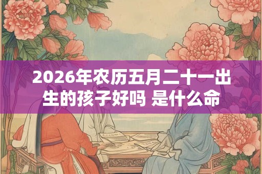 2026年农历五月二十一出生的孩子好吗 是什么命