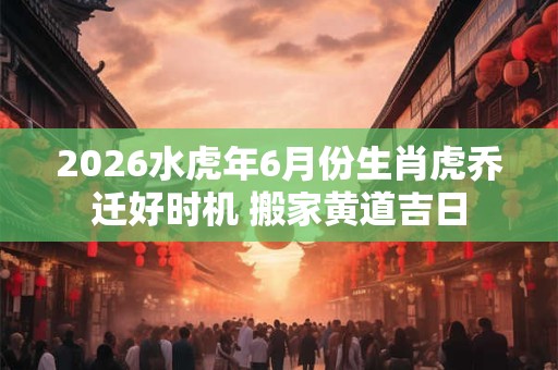 2026水虎年6月份生肖虎乔迁好时机 搬家黄道吉日