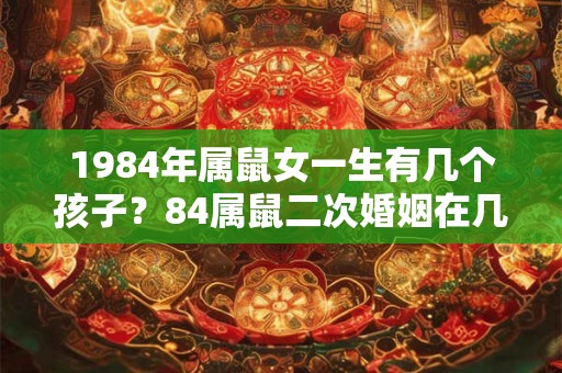 1984年属鼠女一生有几个孩子?84属鼠二次婚姻在几岁? 1984年属鼠女一生有几个孩子?84属鼠二次婚姻在几岁?