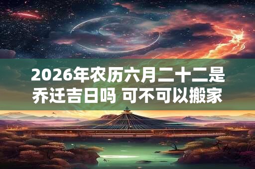 2026年农历六月二十二是乔迁吉日吗 可不可以搬家入宅