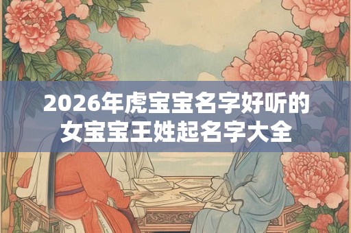 2026年虎宝宝名字好听的女宝宝王姓起名字大全