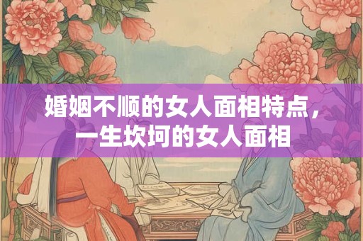婚姻不顺的女人面相特点，一生坎坷的女人面相