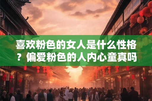 喜欢粉色的女人是什么性格?偏爱粉色的人内心童真吗 喜欢粉色的女人是什么性格?偏爱粉色的人内心童真吗