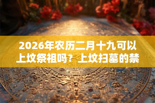 2026年农历二月十九可以上坟祭祖吗?上坟扫墓的禁忌 2026年农历二月十九可以上坟祭祖吗?上坟扫墓的禁忌