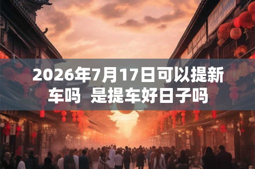 2026年7月17日可以提新车吗  是提车好日子吗