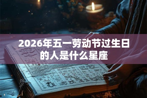 2026年五一劳动节过生日的人是什么星座