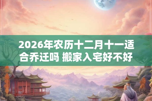 2026年农历十二月十一适合乔迁吗 搬家入宅好不好
