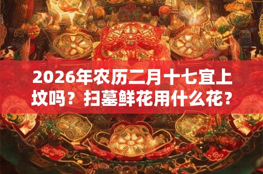 2026年农历二月十七宜上坟吗?扫墓鲜花用什么花? 2026年农历二月十七宜上坟吗?扫墓鲜花用什么花?