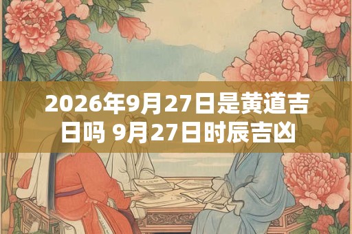 2026年9月27日是黄道吉日吗 9月27日时辰吉凶 2026年9月27日是黄道吉日吗 9月27日时辰吉凶