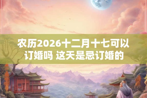 农历2026十二月十七可以订婚吗 这天是忌订婚的